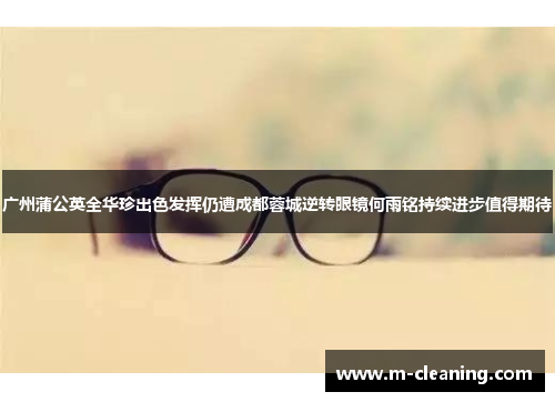 广州蒲公英全华珍出色发挥仍遭成都蓉城逆转眼镜何雨铭持续进步值得期待